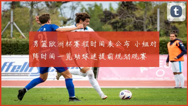 男篮欧洲杯赛程时间表公布 小组对阵时间一览助球迷提前规划观赛