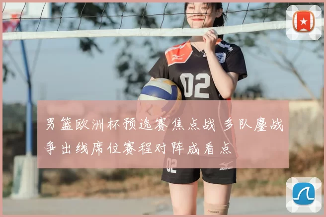 男篮欧洲杯预选赛焦点战 多队鏖战争出线席位赛程对阵成看点